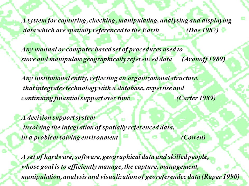 Any manual or computer based set of procedures used to store and manipulate geographically referenced data (Aronoff 1989) A system for capturing, checking, manipulating, analysing and displaying data which are spatially referenced to the Earth (Doe 1987) Any institutional entity, reflecting an organizational structure, that integrates technology with a database, expertise and continuing finantial support over time (Carter 1989) A decision support system involving the integration of spatially referenced data, in a problem solving environment (Cowen) A set of hardware, software, geographical data and skilled people, whose goal is to efficiently manage, the capture, management, manipulation, analysis and visualization of georeferendec data (Raper 1990)