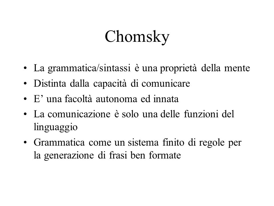 Chomsky La grammatica/sintassi è una proprietà della mente Distinta dalla capacità di comunicare E una facoltà autonoma ed innata La comunicazione è solo una delle funzioni del linguaggio Grammatica come un sistema finito di regole per la generazione di frasi ben formate