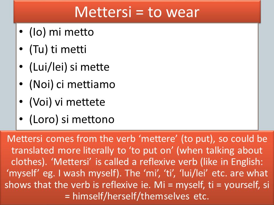 Mettersi = to wear (Io) mi metto (Tu) ti metti (Lui/lei) si mette (Noi) ci mettiamo (Voi) vi mettete (Loro) si mettono Mettersi comes from the verb mettere (to put), so could be translated more literally to to put on (when talking about clothes).