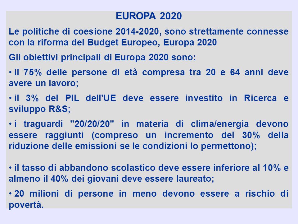 EUROPA 2020 Le politiche di coesione , sono strettamente connesse con la riforma del Budget Europeo, Europa 2020 Gli obiettivi principali di Europa 2020 sono: il 75% delle persone di età compresa tra 20 e 64 anni deve avere un lavoro; il 3% del PIL dell UE deve essere investito in Ricerca e sviluppo R&S; i traguardi 20/20/20 in materia di clima/energia devono essere raggiunti (compreso un incremento del 30% della riduzione delle emissioni se le condizioni lo permettono); il tasso di abbandono scolastico deve essere inferiore al 10% e almeno il 40% dei giovani deve essere laureato; 20 milioni di persone in meno devono essere a rischio di povertà.
