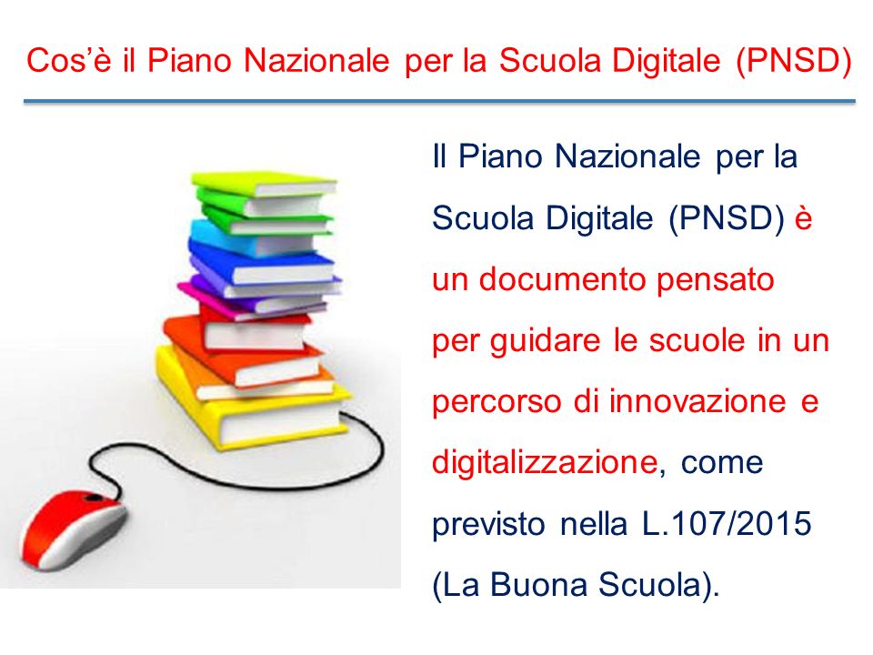 Cos’è il Piano Nazionale per la Scuola Digitale (PNSD) Il Piano Nazionale per la Scuola Digitale (PNSD) è un documento pensato per guidare le scuole in un percorso di innovazione e digitalizzazione, come previsto nella L.107/2015 (La Buona Scuola).