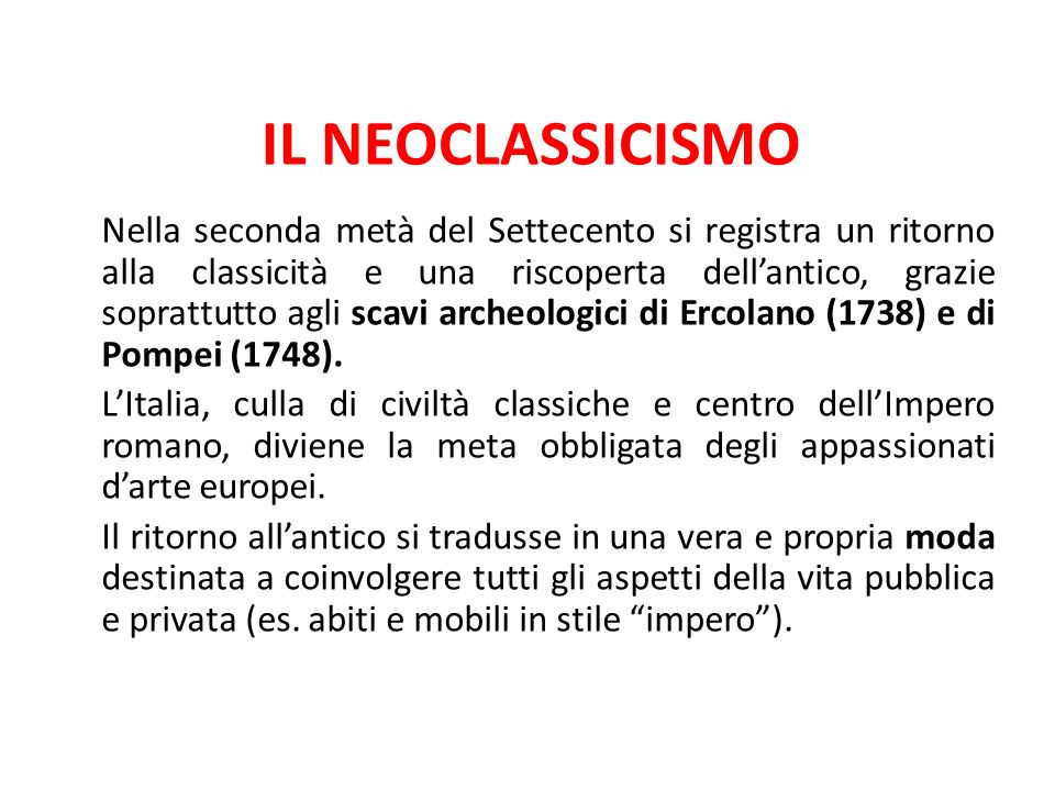 IL NEOCLASSICISMO Nella seconda metà del Settecento si registra un ritorno alla classicità e una riscoperta dell’antico, grazie soprattutto agli scavi archeologici di Ercolano (1738) e di Pompei (1748).