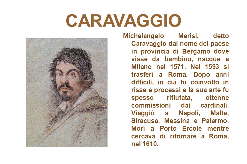 CARAVAGGIO Michelangelo Merisi, detto Caravaggio dal nome del paese in provincia di Bergamo dove visse da bambino, nacque a Milano nel 1571.
