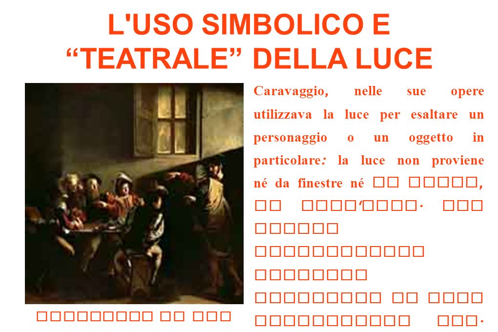 L USO SIMBOLICO E TEATRALE DELLA LUCE Caravaggio, nelle sue opere utilizzava la luce per esaltare un personaggio o un oggetto in particolare : la luce non proviene né da finestre né da porte, ma dall alto.