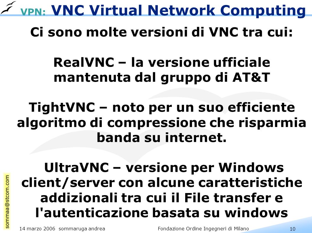 10 14 marzo 2006 sommaruga andrea Fondazione Ordine Ingegneri di Milano VPN: VNC Virtual Network Computing Ci sono molte versioni di VNC tra cui: RealVNC – la versione ufficiale mantenuta dal gruppo di AT&T TightVNC – noto per un suo efficiente algoritmo di compressione che risparmia banda su internet.