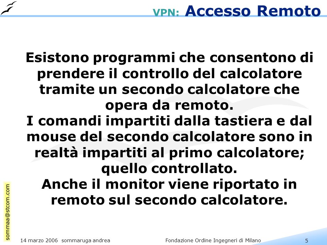 5 14 marzo 2006 sommaruga andrea Fondazione Ordine Ingegneri di Milano VPN: Accesso Remoto Esistono programmi che consentono di prendere il controllo del calcolatore tramite un secondo calcolatore che opera da remoto.