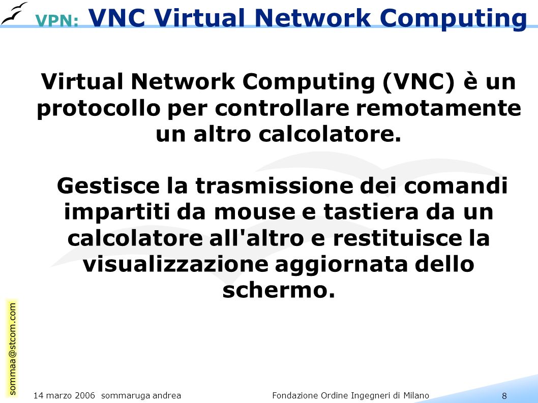 8 14 marzo 2006 sommaruga andrea Fondazione Ordine Ingegneri di Milano VPN: VNC Virtual Network Computing Virtual Network Computing (VNC) è un protocollo per controllare remotamente un altro calcolatore.