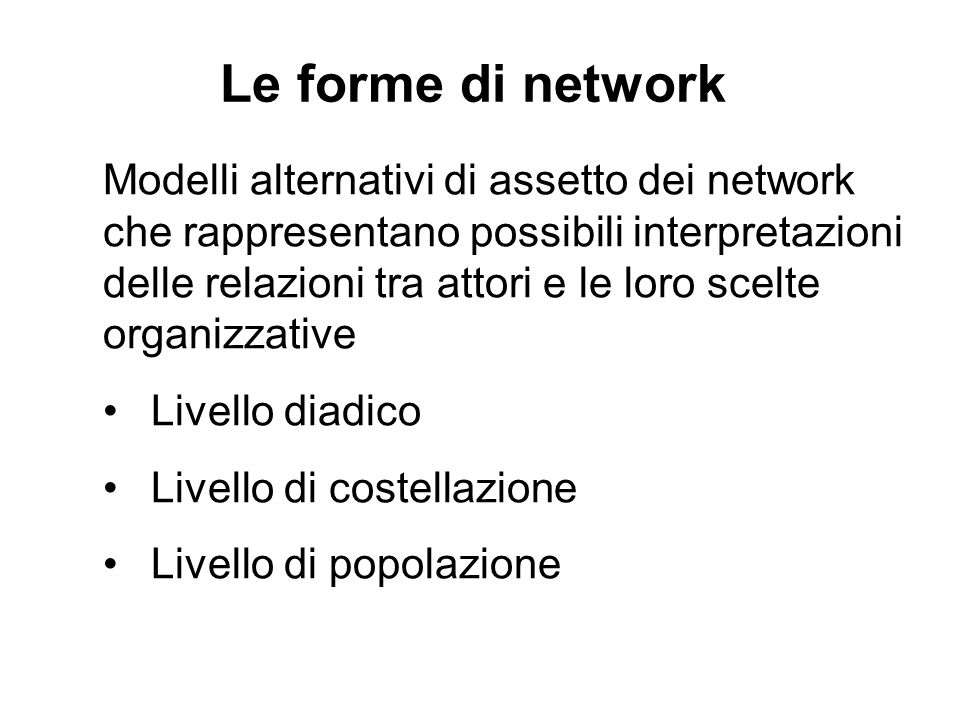 Le forme di network Modelli alternativi di assetto dei network che rappresentano possibili interpretazioni delle relazioni tra attori e le loro scelte organizzative Livello diadico Livello di costellazione Livello di popolazione