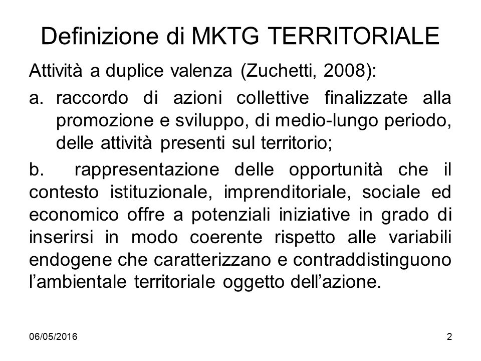 Definizione di MKTG TERRITORIALE Attività a duplice valenza (Zuchetti, 2008): a.raccordo di azioni collettive finalizzate alla promozione e sviluppo, di medio-lungo periodo, delle attività presenti sul territorio; b.