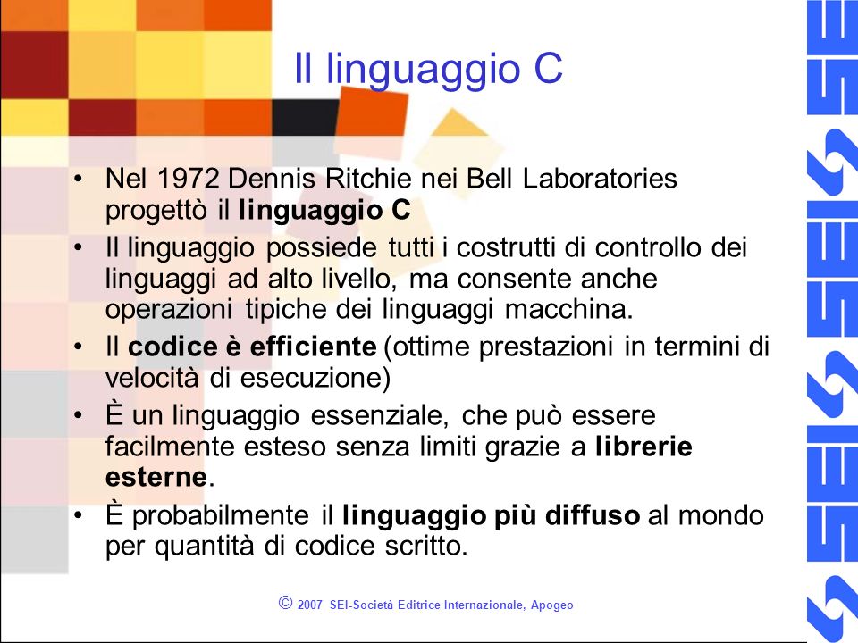 © 2007 SEI-Società Editrice Internazionale, Apogeo Il linguaggio C Nel 1972 Dennis Ritchie nei Bell Laboratories progettò il linguaggio C Il linguaggio possiede tutti i costrutti di controllo dei linguaggi ad alto livello, ma consente anche operazioni tipiche dei linguaggi macchina.