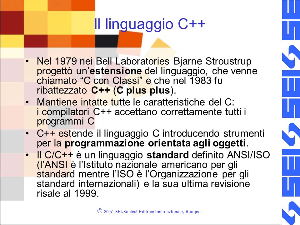 © 2007 SEI-Società Editrice Internazionale, Apogeo Il linguaggio C++ Nel 1979 nei Bell Laboratories Bjarne Stroustrup progettò unestensione del linguaggio, che venne chiamato C con Classi e che nel 1983 fu ribattezzato C++ (C plus plus).