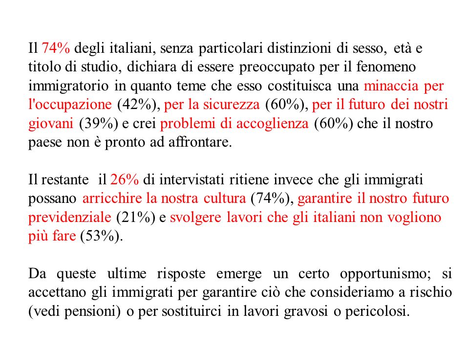 Il 74% degli italiani, senza particolari distinzioni di sesso, età e titolo di studio, dichiara di essere preoccupato per il fenomeno immigratorio in quanto teme che esso costituisca una minaccia per l occupazione (42%), per la sicurezza (60%), per il futuro dei nostri giovani (39%) e crei problemi di accoglienza (60%) che il nostro paese non è pronto ad affrontare.