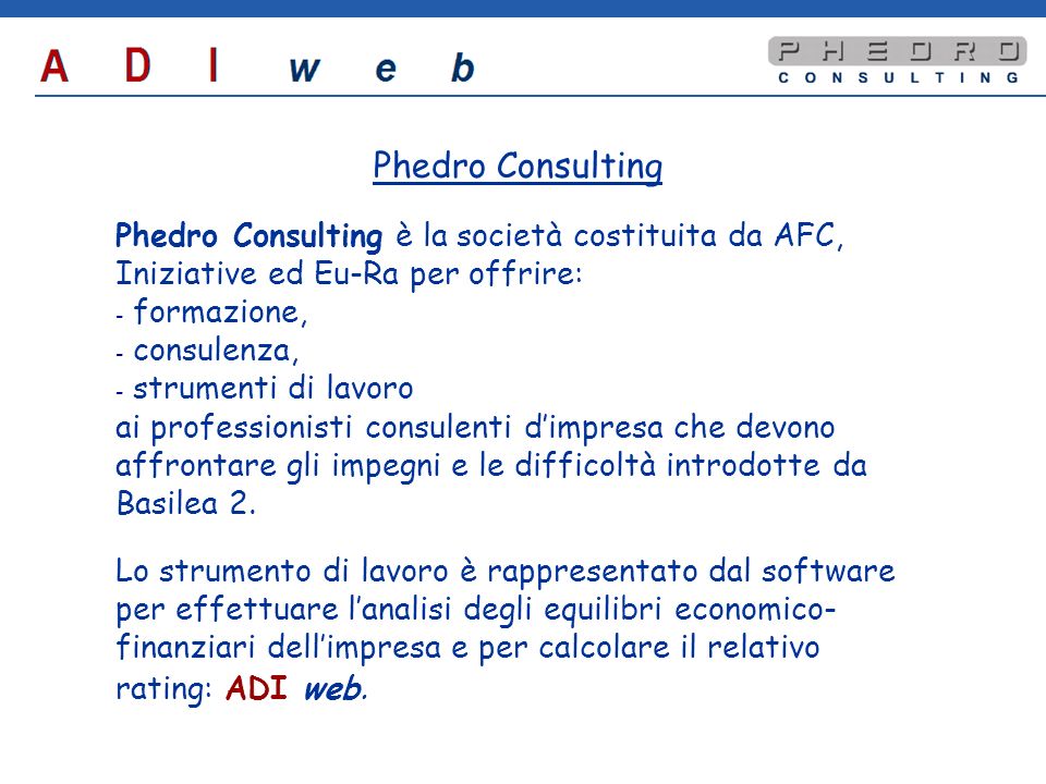 Phedro Consulting Phedro Consulting è la società costituita da AFC, Iniziative ed Eu-Ra per offrire: - - formazione, - - consulenza, - - strumenti di lavoro ai professionisti consulenti dimpresa che devono affrontare gli impegni e le difficoltà introdotte da Basilea 2.