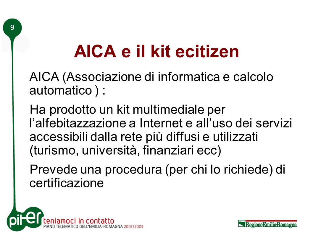 9 AICA e il kit ecitizen AICA (Associazione di informatica e calcolo automatico ) : Ha prodotto un kit multimediale per lalfebitazzazione a Internet e alluso dei servizi accessibili dalla rete più diffusi e utilizzati (turismo, università, finanziari ecc) Prevede una procedura (per chi lo richiede) di certificazione