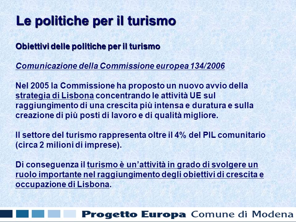 Obiettivi delle politiche per il turismo Comunicazione della Commissione europea 134/2006 Nel 2005 la Commissione ha proposto un nuovo avvio della strategia di Lisbona concentrando le attività UE sul raggiungimento di una crescita più intensa e duratura e sulla creazione di più posti di lavoro e di qualità migliore.