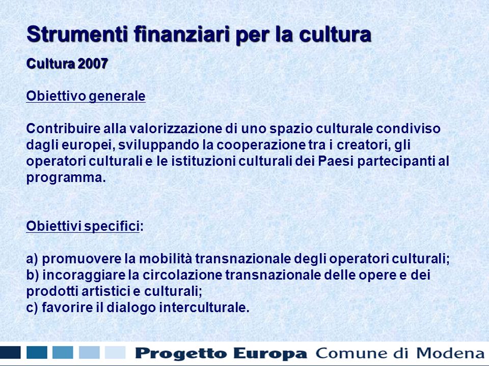 Cultura 2007 Obiettivo generale Contribuire alla valorizzazione di uno spazio culturale condiviso dagli europei, sviluppando la cooperazione tra i creatori, gli operatori culturali e le istituzioni culturali dei Paesi partecipanti al programma.
