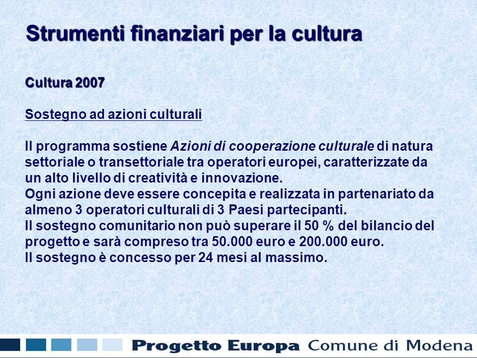 Cultura 2007 Sostegno ad azioni culturali Il programma sostiene Azioni di cooperazione culturale di natura settoriale o transettoriale tra operatori europei, caratterizzate da un alto livello di creatività e innovazione.