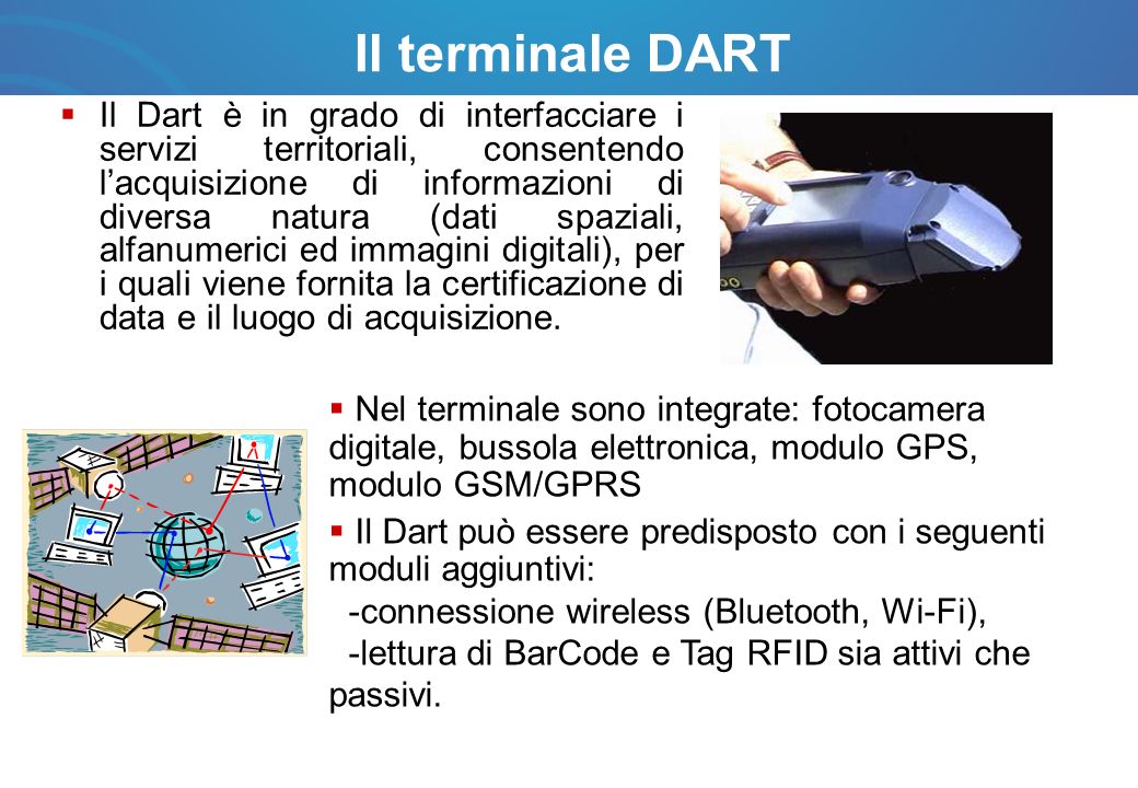 Il terminale DART Il Dart è in grado di interfacciare i servizi territoriali, consentendo lacquisizione di informazioni di diversa natura (dati spaziali, alfanumerici ed immagini digitali), per i quali viene fornita la certificazione di data e il luogo di acquisizione.