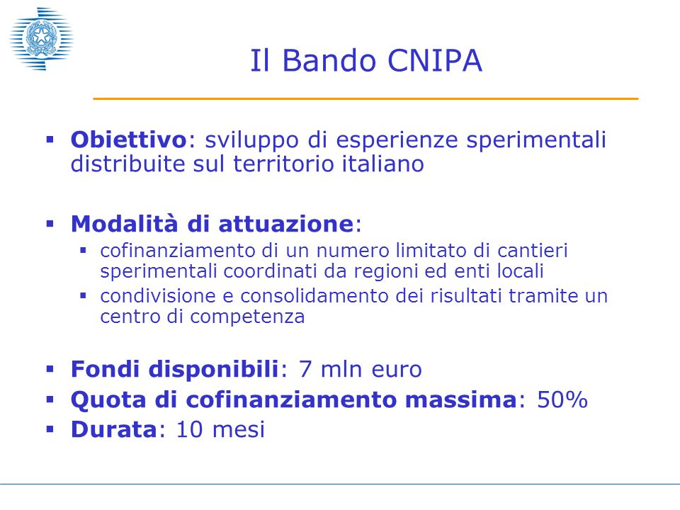 Il Bando CNIPA Obiettivo: sviluppo di esperienze sperimentali distribuite sul territorio italiano Modalità di attuazione: cofinanziamento di un numero limitato di cantieri sperimentali coordinati da regioni ed enti locali condivisione e consolidamento dei risultati tramite un centro di competenza Fondi disponibili: 7 mln euro Quota di cofinanziamento massima: 50% Durata: 10 mesi