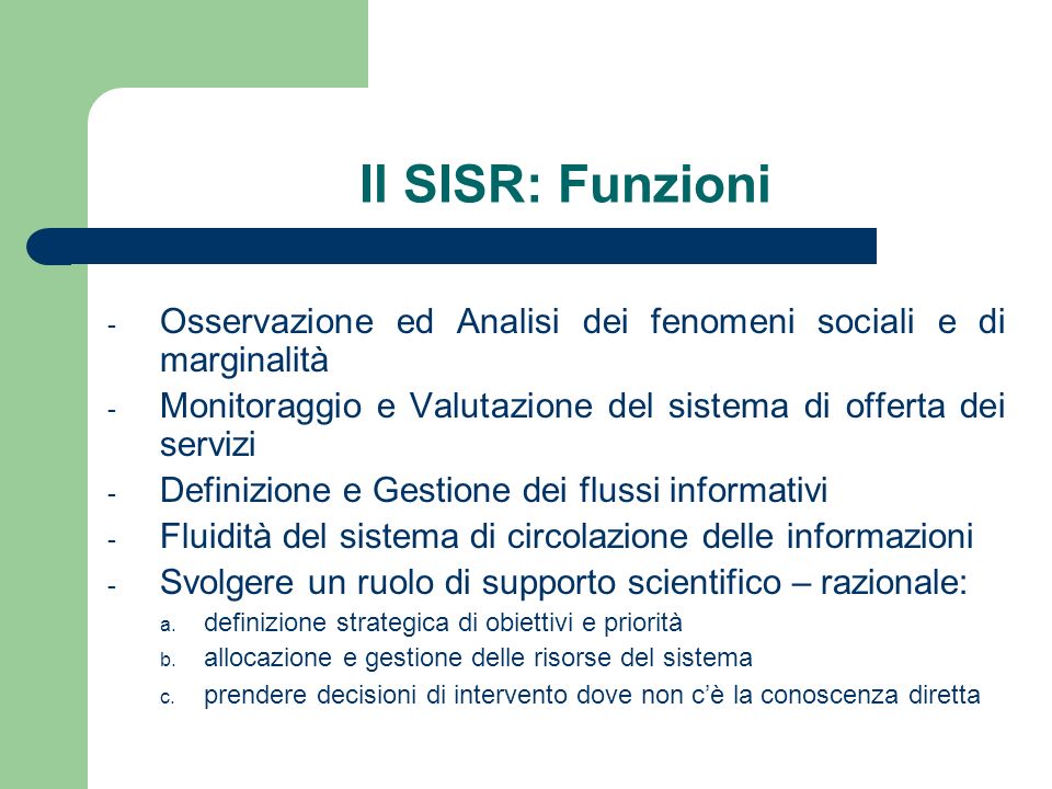 Il SISR: Funzioni - Osservazione ed Analisi dei fenomeni sociali e di marginalità - Monitoraggio e Valutazione del sistema di offerta dei servizi - Definizione e Gestione dei flussi informativi - Fluidità del sistema di circolazione delle informazioni - Svolgere un ruolo di supporto scientifico – razionale: a.