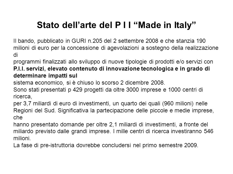 Stato dellarte del P I I Made in Italy Il bando, pubblicato in GURI n.205 del 2 settembre 2008 e che stanzia 190 milioni di euro per la concessione di agevolazioni a sostegno della realizzazione di programmi finalizzati allo sviluppo di nuove tipologie di prodotti e/o servizi con P.I.I.