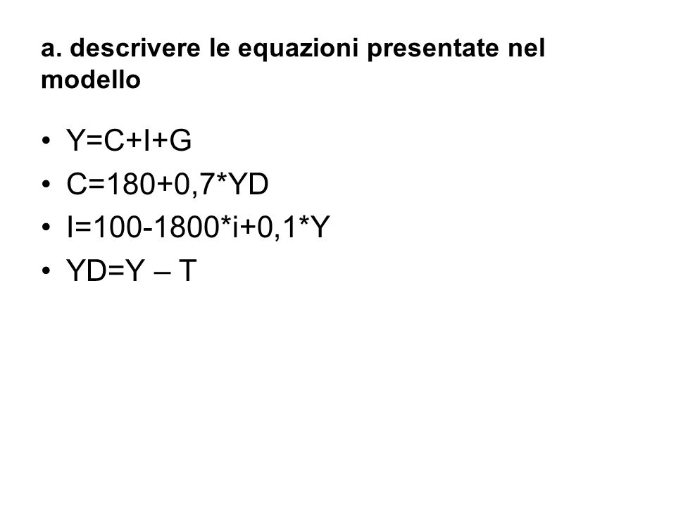 a. descrivere le equazioni presentate nel modello Y=C+I+G C=180+0,7*YD I= *i+0,1*Y YD=Y – T