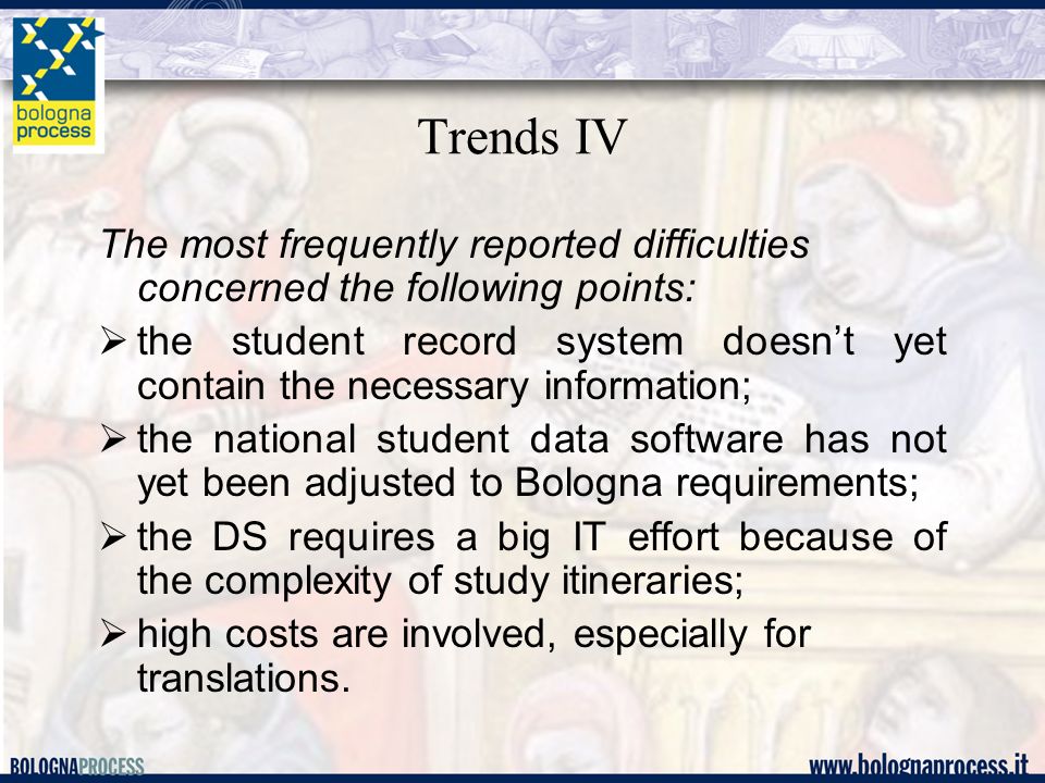 Trends IV The most frequently reported difficulties concerned the following points: the student record system doesnt yet contain the necessary information; the national student data software has not yet been adjusted to Bologna requirements; the DS requires a big IT effort because of the complexity of study itineraries; high costs are involved, especially for translations.
