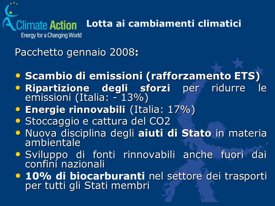 Lotta ai cambiamenti climatici Pacchetto gennaio 2008: Scambio di emissioni (rafforzamento ETS) Scambio di emissioni (rafforzamento ETS) Ripartizione degli sforzi per ridurre le emissioni (Italia: - 13%) Ripartizione degli sforzi per ridurre le emissioni (Italia: - 13%) Energie rinnovabili (Italia: 17%) Energie rinnovabili (Italia: 17%) Stoccaggio e cattura del CO2 Stoccaggio e cattura del CO2 Nuova disciplina degli aiuti di Stato in materia ambientale Nuova disciplina degli aiuti di Stato in materia ambientale Sviluppo di fonti rinnovabili anche fuori dai confini nazionali Sviluppo di fonti rinnovabili anche fuori dai confini nazionali nel settore dei trasporti per tutti gli Stati membri 10% di biocarburanti nel settore dei trasporti per tutti gli Stati membri