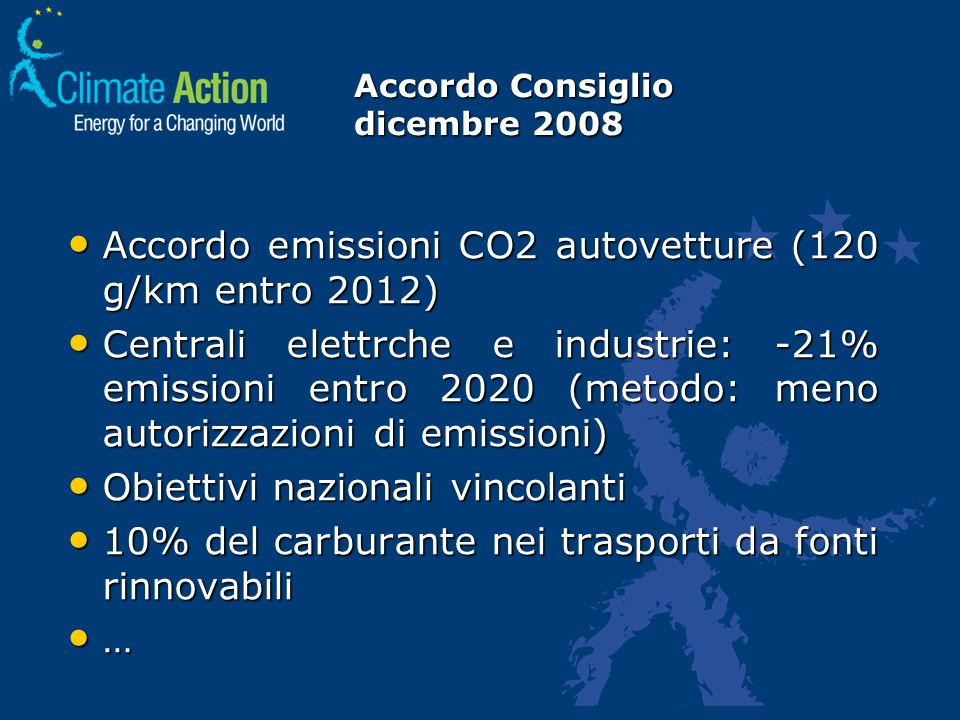 Accordo Consiglio dicembre 2008 Accordo emissioni CO2 autovetture (120 g/km entro 2012) Accordo emissioni CO2 autovetture (120 g/km entro 2012) Centrali elettrche e industrie: -21% emissioni entro 2020 (metodo: meno autorizzazioni di emissioni) Centrali elettrche e industrie: -21% emissioni entro 2020 (metodo: meno autorizzazioni di emissioni) Obiettivi nazionali vincolanti Obiettivi nazionali vincolanti 10% del carburante nei trasporti da fonti rinnovabili 10% del carburante nei trasporti da fonti rinnovabili …