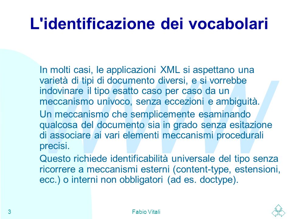 WWW Fabio Vitali3 L identificazione dei vocabolari In molti casi, le applicazioni XML si aspettano una varietà di tipi di documento diversi, e si vorrebbe indovinare il tipo esatto caso per caso da un meccanismo univoco, senza eccezioni e ambiguità.