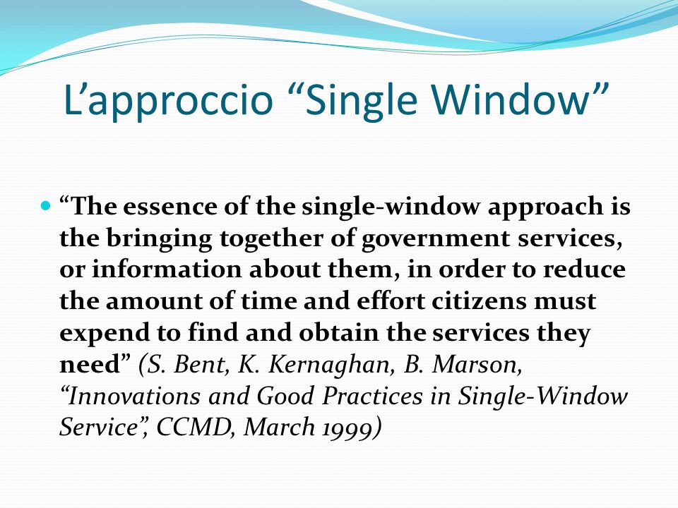 Lapproccio Single Window The essence of the single-window approach is the bringing together of government services, or information about them, in order to reduce the amount of time and effort citizens must expend to find and obtain the services they need (S.