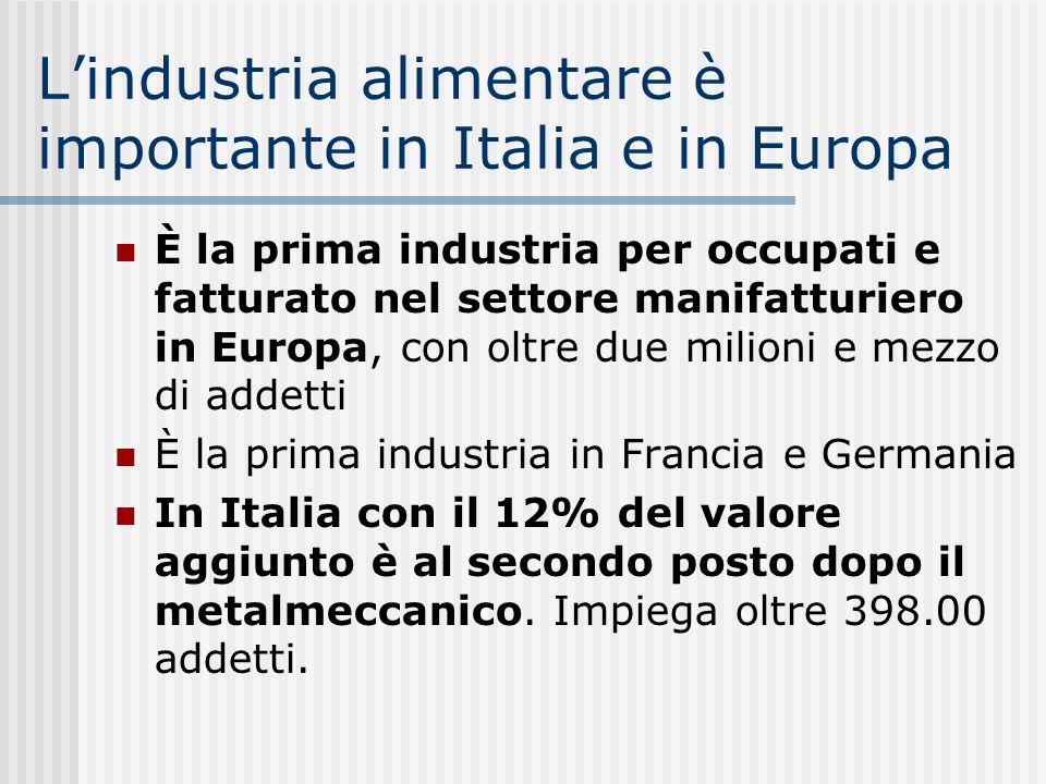 Lindustria alimentare è importante in Italia e in Europa È la prima industria per occupati e fatturato nel settore manifatturiero in Europa, con oltre due milioni e mezzo di addetti È la prima industria in Francia e Germania In Italia con il 12% del valore aggiunto è al secondo posto dopo il metalmeccanico.