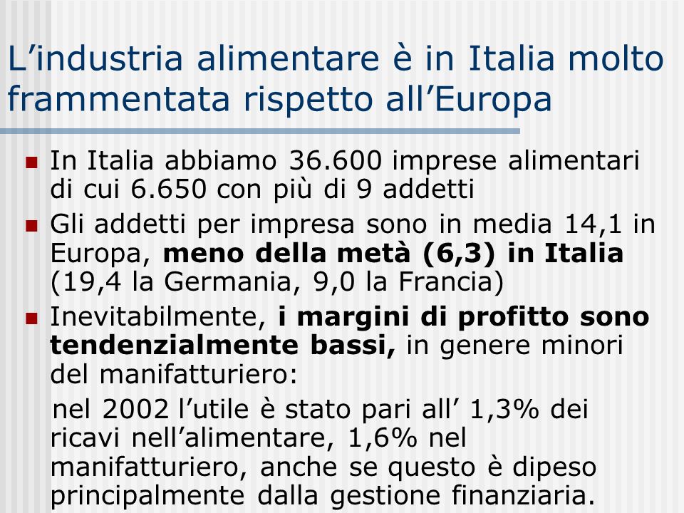 Lindustria alimentare è in Italia molto frammentata rispetto allEuropa In Italia abbiamo imprese alimentari di cui con più di 9 addetti Gli addetti per impresa sono in media 14,1 in Europa, meno della metà (6,3) in Italia (19,4 la Germania, 9,0 la Francia) Inevitabilmente, i margini di profitto sono tendenzialmente bassi, in genere minori del manifatturiero: nel 2002 lutile è stato pari all 1,3% dei ricavi nellalimentare, 1,6% nel manifatturiero, anche se questo è dipeso principalmente dalla gestione finanziaria.