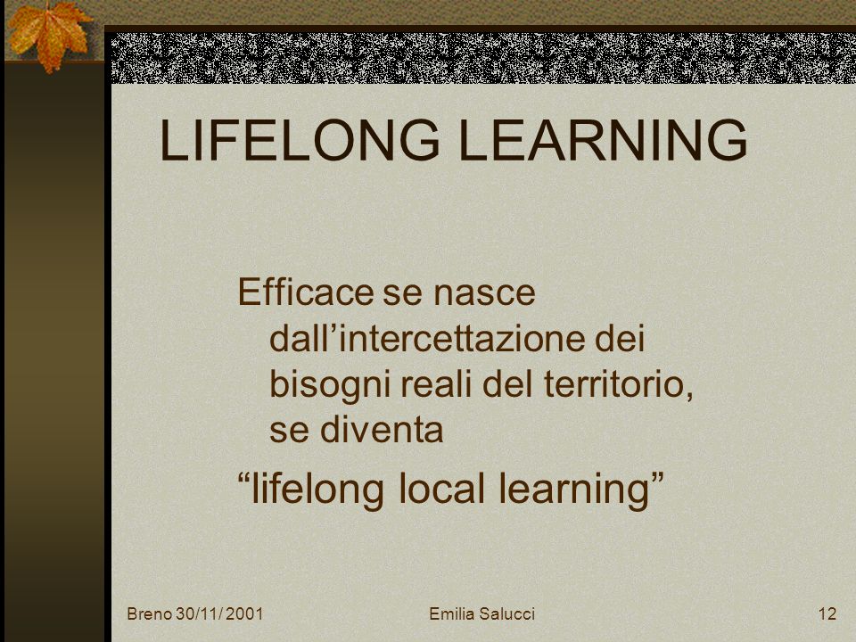 Breno 30/11/ 2001Emilia Salucci12 LIFELONG LEARNING Efficace se nasce dallintercettazione dei bisogni reali del territorio, se diventa lifelong local learning