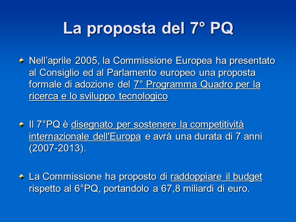 La proposta del 7° PQ Nellaprile 2005, la Commissione Europea ha presentato al Consiglio ed al Parlamento europeo una proposta formale di adozione del 7° Programma Quadro per la ricerca e lo sviluppo tecnologico Il 7°PQ è disegnato per sostenere la competitività internazionale dell Europa e avrà una durata di 7 anni ( ).