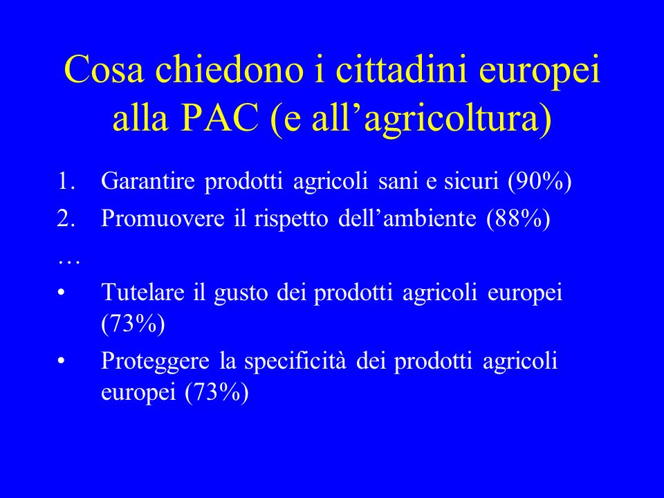 Cosa chiedono i cittadini europei alla PAC (e allagricoltura) 1.Garantire prodotti agricoli sani e sicuri (90%) 2.Promuovere il rispetto dellambiente (88%) … Tutelare il gusto dei prodotti agricoli europei (73%) Proteggere la specificità dei prodotti agricoli europei (73%)