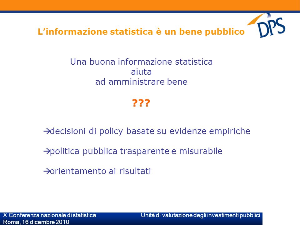 X Conferenza nazionale di statistica Unità di valutazione degli investimenti pubblici Roma, 16 dicembre 2010 Linformazione statistica è un bene pubblico Una buona informazione statistica aiuta ad amministrare bene .