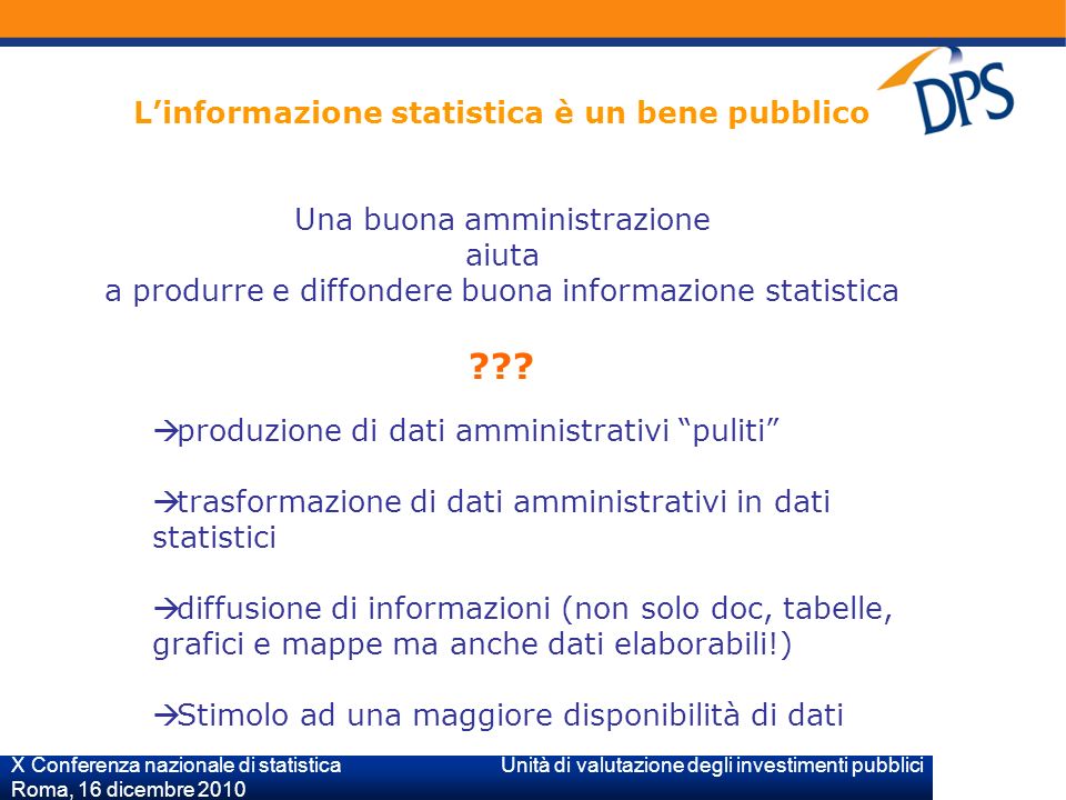 X Conferenza nazionale di statistica Unità di valutazione degli investimenti pubblici Roma, 16 dicembre 2010 Linformazione statistica è un bene pubblico Una buona amministrazione aiuta a produrre e diffondere buona informazione statistica .