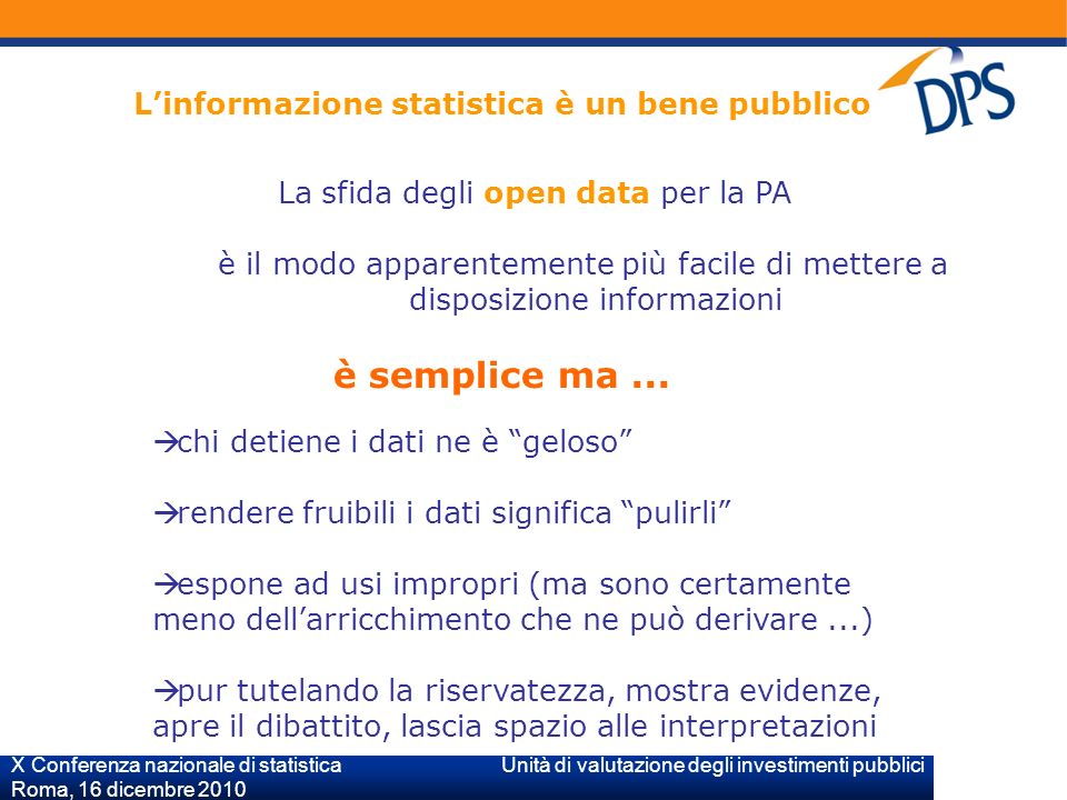 X Conferenza nazionale di statistica Unità di valutazione degli investimenti pubblici Roma, 16 dicembre 2010 Linformazione statistica è un bene pubblico La sfida degli open data per la PA è il modo apparentemente più facile di mettere a disposizione informazioni è semplice ma...