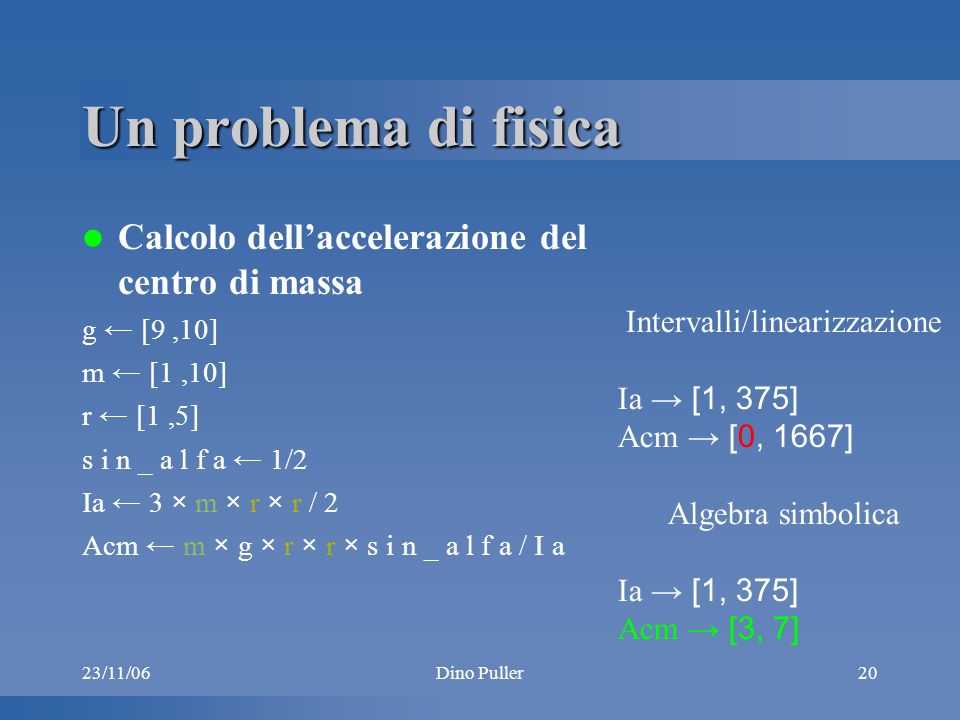 23/11/06Dino Puller20 Un problema di fisica Calcolo dellaccelerazione del centro di massa g [9,10] m [1,10] r [1,5] s i n _ a l f a 1/2 Ia 3 × m × r × r / 2 Acm m × g × r × r × s i n _ a l f a / I a Intervalli/linearizzazione Ia [1, 375] Acm [0, 1667] Algebra simbolica Ia [1, 375] Acm [3, 7]