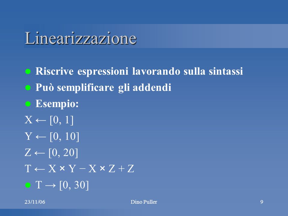 23/11/06Dino Puller9 Linearizzazione Riscrive espressioni lavorando sulla sintassi Può semplificare gli addendi Esempio: X [0, 1] Y [0, 10] Z [0, 20] T X × Y X × Z + Z T [0, 30]