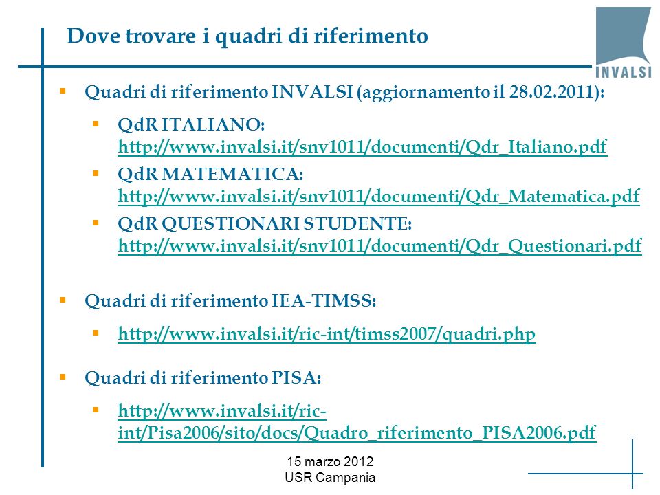 15 marzo 2012 USR Campania Dove trovare i quadri di riferimento Quadri di riferimento INVALSI (aggiornamento il ): QdR ITALIANO:     QdR MATEMATICA:     QdR QUESTIONARI STUDENTE:     Quadri di riferimento IEA-TIMSS:   Quadri di riferimento PISA:   int/Pisa2006/sito/docs/Quadro_riferimento_PISA2006.pdf   int/Pisa2006/sito/docs/Quadro_riferimento_PISA2006.pdf