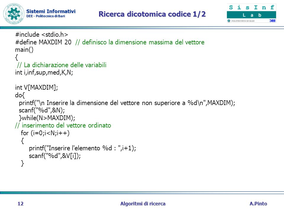Sistemi Informativi DEE - Politecnico di Bari A.PintoAlgoritmi di ricerca12 Ricerca dicotomica codice 1/2 #include #define MAXDIM 20 // definisco la dimensione massima del vettore main() { // La dichiarazione delle variabili int i,inf,sup,med,K,N; int V[MAXDIM]; do{ printf( \n Inserire la dimensione del vettore non superiore a %d\n ,MAXDIM); scanf( %d ,&N); }while(N>MAXDIM); // inserimento del vettore ordinato for (i=0;i<N;i++) { printf( Inserire l elemento %d : ,i+1); scanf( %d ,&V[i]); }