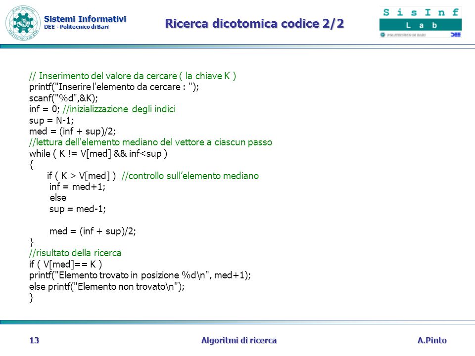 Sistemi Informativi DEE - Politecnico di Bari A.PintoAlgoritmi di ricerca13 Ricerca dicotomica codice 2/2 // Inserimento del valore da cercare ( la chiave K ) printf( Inserire l elemento da cercare : ); scanf( %d ,&K); inf = 0; //inizializzazione degli indici sup = N-1; med = (inf + sup)/2; //lettura dell elemento mediano del vettore a ciascun passo while ( K != V[med] && inf<sup ) { if ( K > V[med] ) //controllo sullelemento mediano inf = med+1; else sup = med-1; med = (inf + sup)/2; } //risultato della ricerca if ( V[med]== K ) printf( Elemento trovato in posizione %d\n , med+1); else printf( Elemento non trovato\n ); }