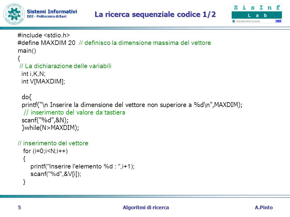 Sistemi Informativi DEE - Politecnico di Bari A.PintoAlgoritmi di ricerca5 La ricerca sequenziale codice 1/2 #include #define MAXDIM 20 // definisco la dimensione massima del vettore main() { // La dichiarazione delle variabili int i,K,N; int V[MAXDIM]; do{ printf( \n Inserire la dimensione del vettore non superiore a %d\n ,MAXDIM); // inserimento del valore da tastiera scanf( %d ,&N); }while(N>MAXDIM); // inserimento del vettore for (i=0;i<N;i++) { printf( Inserire l elemento %d : ,i+1); scanf( %d ,&V[i]); }