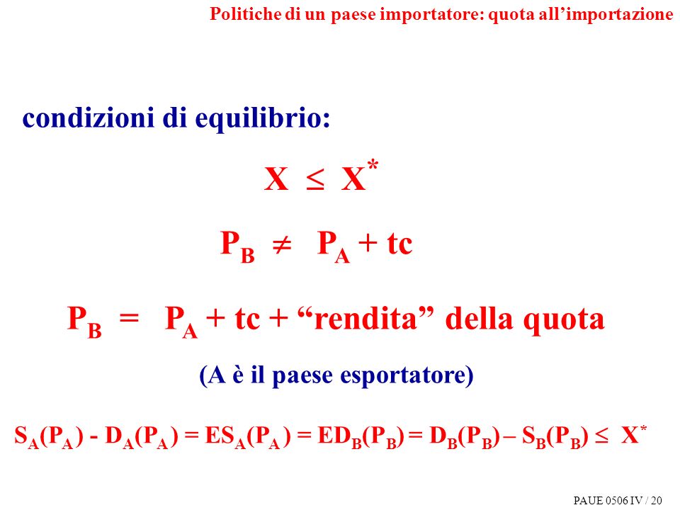 PAUE 0506 IV / 20 P B = P A + tc + rendita della quota (A è il paese esportatore) S A (P A ) - D A (P A ) = ES A (P A ) = ED B (P B ) = D B (P B ) – S B (P B ) X * condizioni di equilibrio: X X * P B P A + tc Politiche di un paese importatore: quota allimportazione