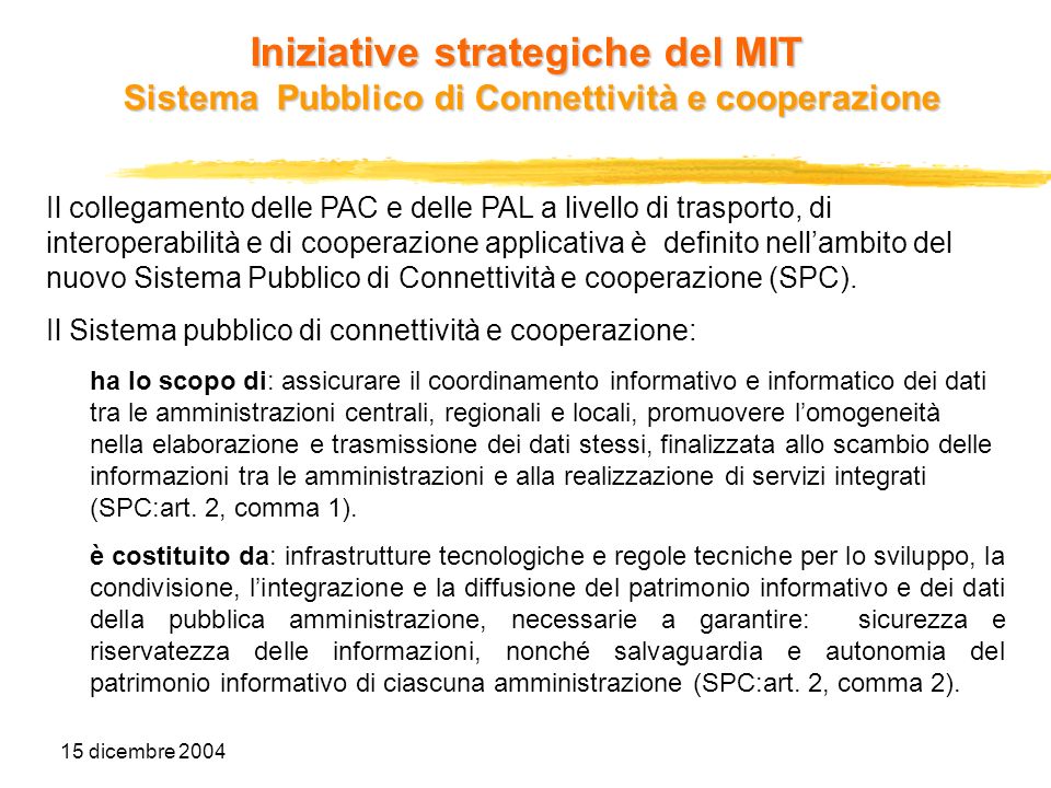 15 dicembre 2004 Iniziative strategiche del MIT Sistema Pubblico di Connettività e cooperazione Il collegamento delle PAC e delle PAL a livello di trasporto, di interoperabilità e di cooperazione applicativa è definito nellambito del nuovo Sistema Pubblico di Connettività e cooperazione (SPC).