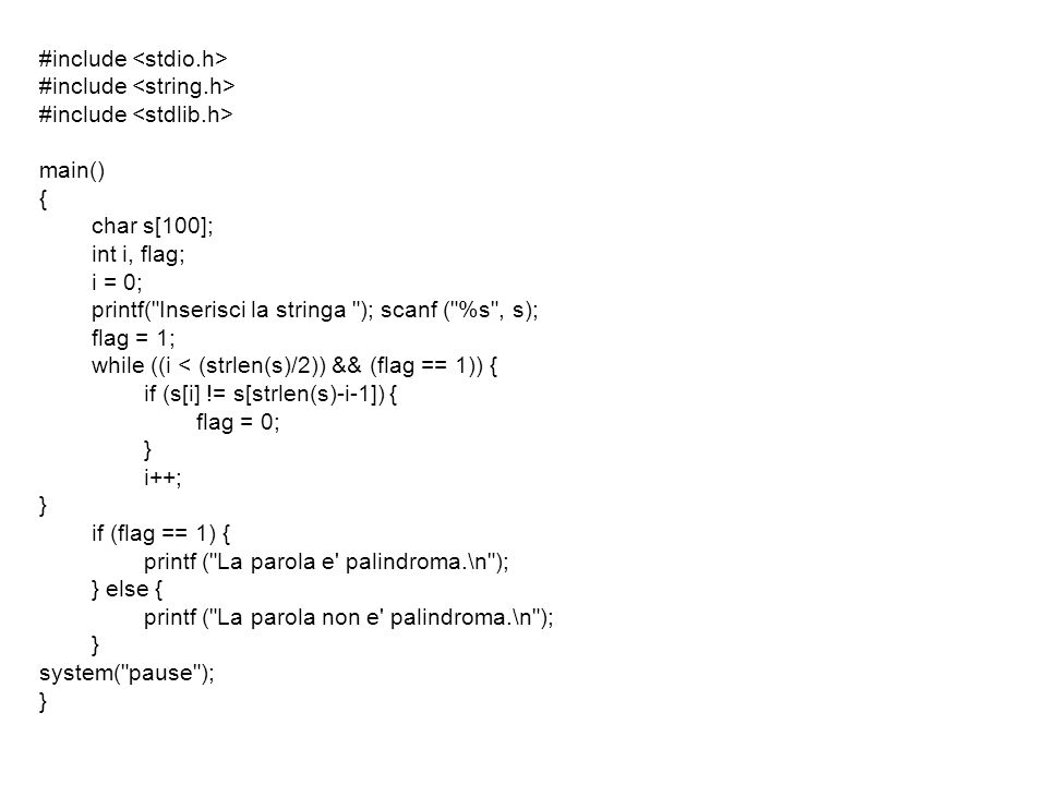#include main() { char s[100]; int i, flag; i = 0; printf( Inserisci la stringa ); scanf ( %s , s); flag = 1; while ((i < (strlen(s)/2)) && (flag == 1)) { if (s[i] != s[strlen(s)-i-1]) { flag = 0; } i++; } if (flag == 1) { printf ( La parola e palindroma.\n ); } else { printf ( La parola non e palindroma.\n ); } system( pause ); }