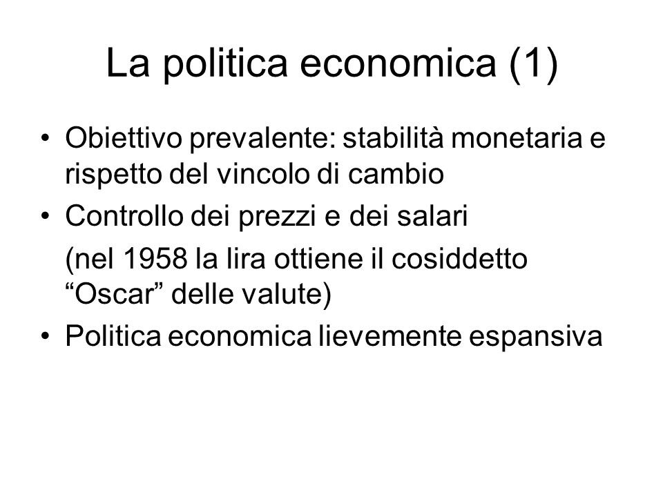 La politica economica (1) Obiettivo prevalente: stabilità monetaria e rispetto del vincolo di cambio Controllo dei prezzi e dei salari (nel 1958 la lira ottiene il cosiddetto Oscar delle valute) Politica economica lievemente espansiva