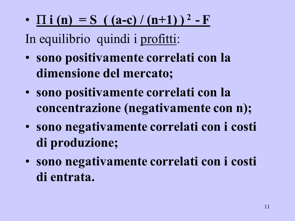 11 i (n) = S ( (a-c) / (n+1) ) 2 - F In equilibrio quindi i profitti: sono positivamente correlati con la dimensione del mercato; sono positivamente correlati con la concentrazione (negativamente con n); sono negativamente correlati con i costi di produzione; sono negativamente correlati con i costi di entrata.
